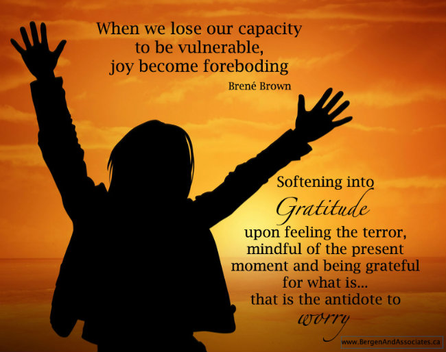 When we lose our capacity for vulnerability, joy becomes foreboding. Softening into Gratitude upon feeling the terror, mindful of the present moment, and being grateful for what is,…that is the antidote to worry